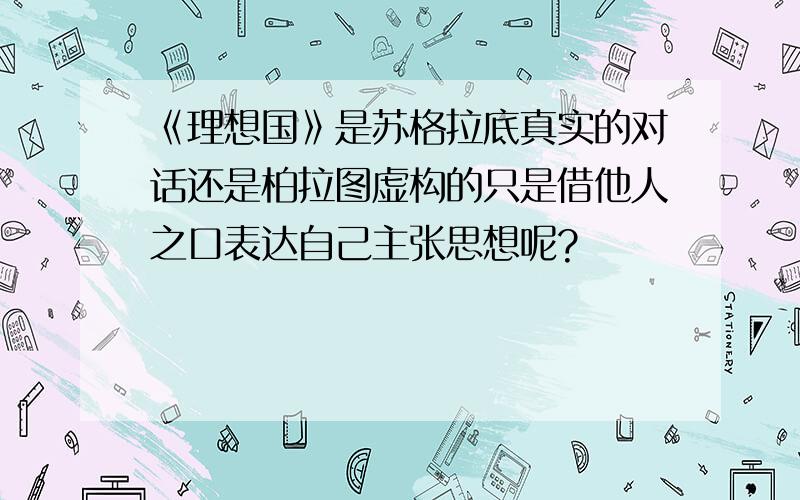 《理想国》是苏格拉底真实的对话还是柏拉图虚构的只是借他人之口表达自己主张思想呢?