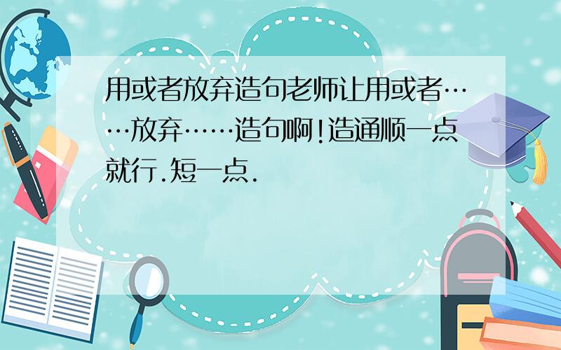 用或者放弃造句老师让用或者……放弃……造句啊!造通顺一点就行.短一点.