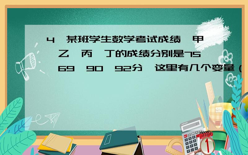 4、某班学生数学考试成绩,甲、乙、丙、丁的成绩分别是75、69、90、92分,这里有几个变量（ ） ①1个 ②2个