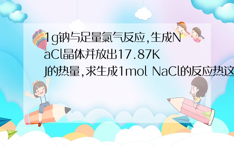 1g钠与足量氯气反应,生成NaCl晶体并放出17.87KJ的热量,求生成1mol NaCl的反应热这题,能给下详细格式么