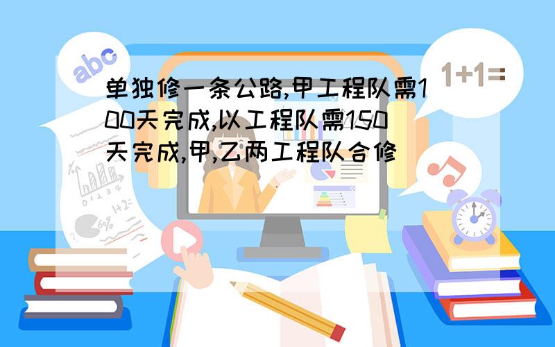 单独修一条公路,甲工程队需100天完成,以工程队需150天完成,甲,乙两工程队合修