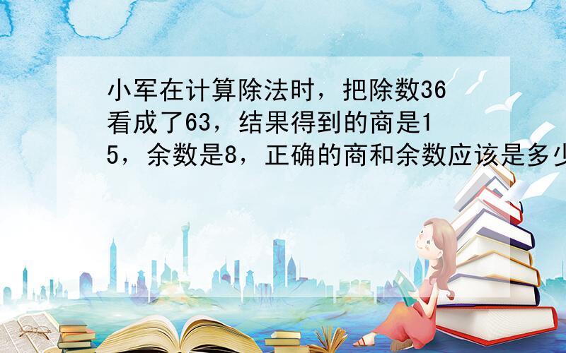 小军在计算除法时，把除数36看成了63，结果得到的商是15，余数是8，正确的商和余数应该是多少？