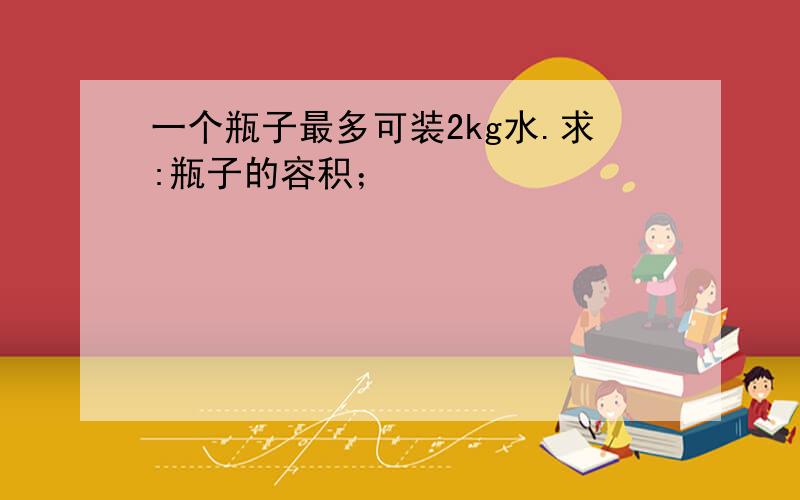 一个瓶子最多可装2kg水.求:瓶子的容积；