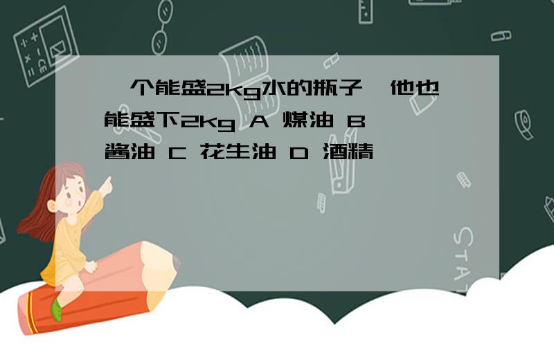 一个能盛2kg水的瓶子,他也能盛下2kg A 煤油 B 酱油 C 花生油 D 酒精