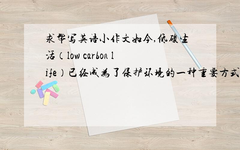 求帮写英语小作文如今,低碳生活（low carbon life）已经成为了保护环境的一种重要方式.根据下面要点,用英文写