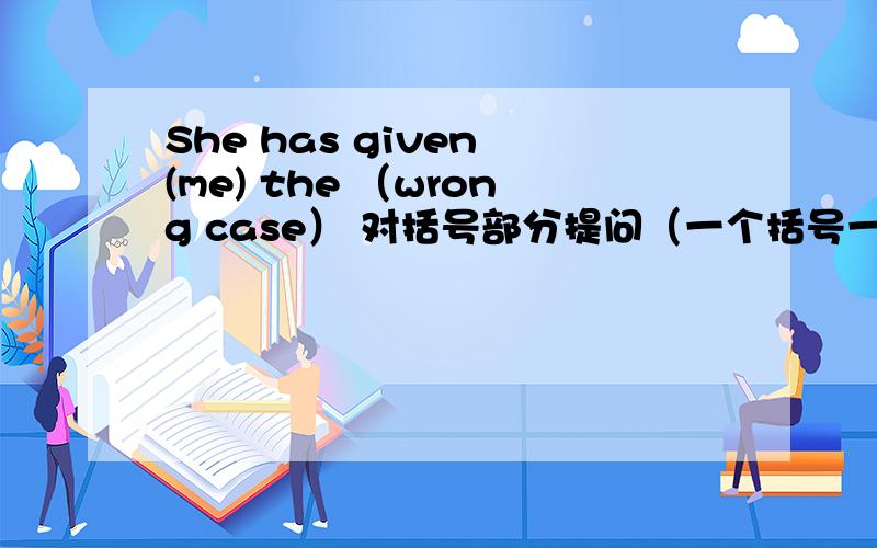 She has given (me) the （wrong case） 对括号部分提问（一个括号一个问）