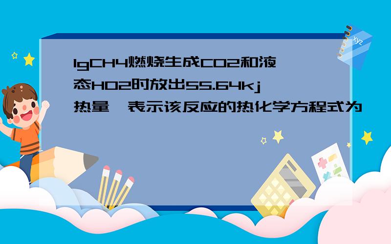 1gCH4燃烧生成CO2和液态HO2时放出55.64kj热量,表示该反应的热化学方程式为