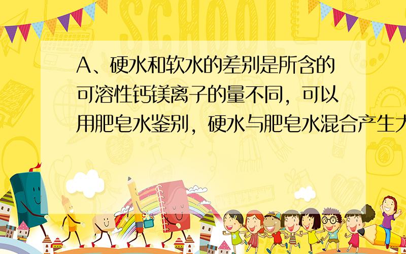 A、硬水和软水的差别是所含的可溶性钙镁离子的量不同，可以用肥皂水鉴别，硬水与肥皂水混合产生大量的浮渣，而软水与肥皂水混