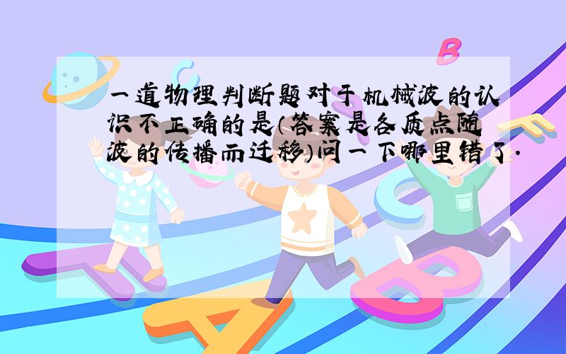 一道物理判断题对于机械波的认识不正确的是（答案是各质点随波的传播而迁移）问一下哪里错了.