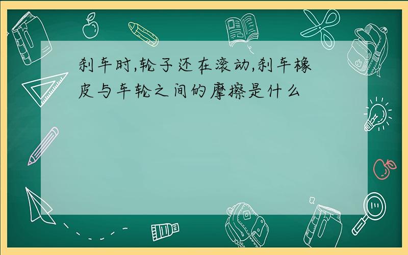 刹车时,轮子还在滚动,刹车橡皮与车轮之间的摩擦是什么