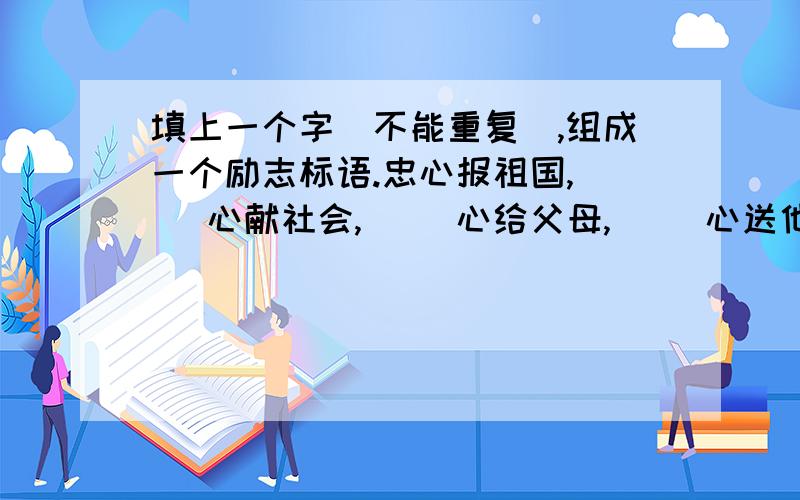 填上一个字（不能重复）,组成一个励志标语.忠心报祖国,（ ）心献社会,（ ）心给父母,（ ）心送他人