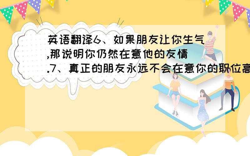 英语翻译6、如果朋友让你生气,那说明你仍然在意他的友情 .7、真正的朋友永远不会在意你的职位高低,仍然在意你的友情 .8