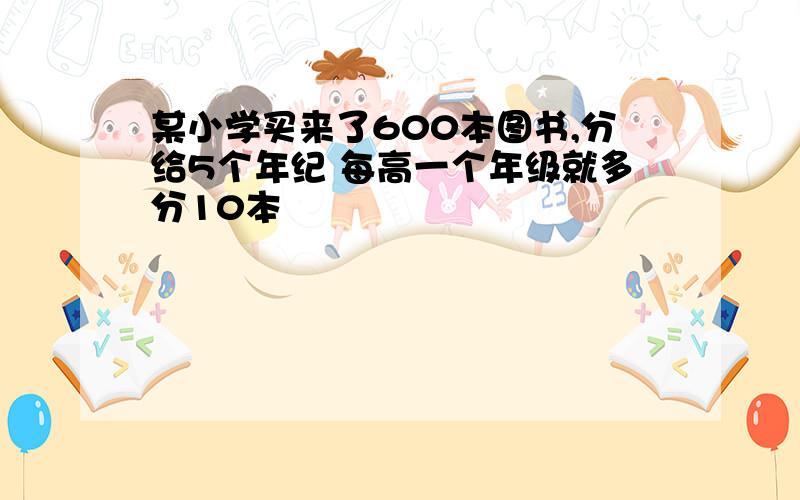 某小学买来了600本图书,分给5个年纪 每高一个年级就多分10本