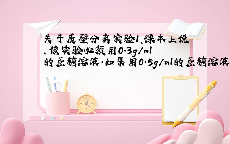 关于质壁分离实验1、课本上说,该实验必须用0.3g/ml的蔗糖溶液.如果用0.5g/ml的蔗糖溶液呢?2、是不是只要能通