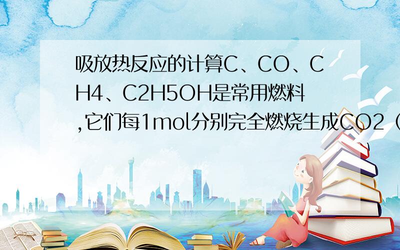 吸放热反应的计算C、CO、CH4、C2H5OH是常用燃料,它们每1mol分别完全燃烧生成CO2（g）和H2O（l）时,放