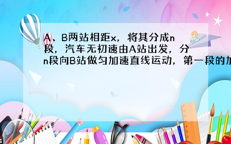 A、B两站相距x，将其分成n段，汽车无初速由A站出发，分n段向B站做匀加速直线运动，第一段的加速度为a．当汽车到达每一等