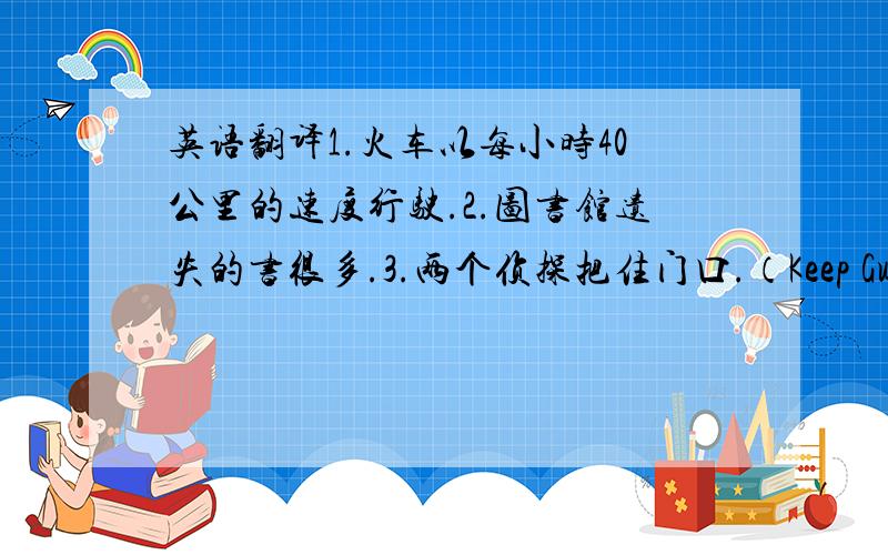 英语翻译1.火车以每小时40公里的速度行驶.2.图书馆遗失的书很多.3.两个侦探把住门口.（Keep Guardian）