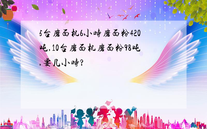 5台磨面机6小时磨面粉420吨,10台磨面机磨面粉98吨,要几小时?