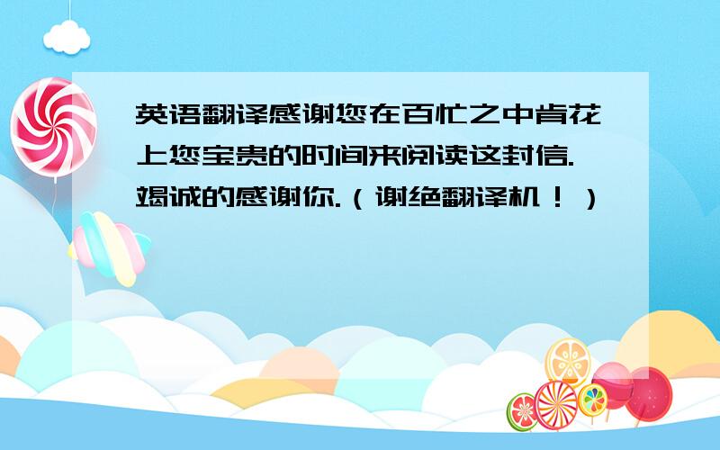 英语翻译感谢您在百忙之中肯花上您宝贵的时间来阅读这封信.竭诚的感谢你.（谢绝翻译机！）