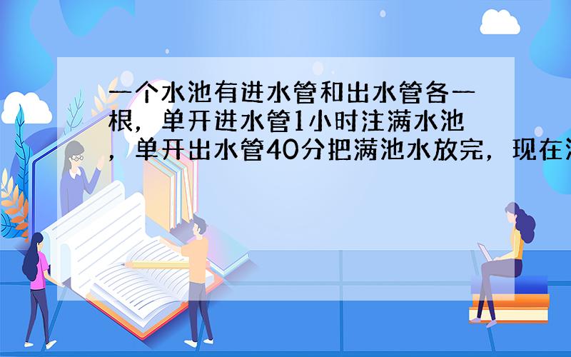 一个水池有进水管和出水管各一根，单开进水管1小时注满水池，单开出水管40分把满池水放完，现在池内已存水13