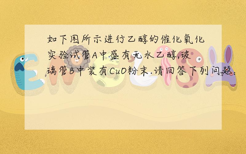 如下图所示进行乙醇的催化氧化实验试管A中盛有无水乙醇,玻璃管B中装有CuO粉末.请回答下列问题：