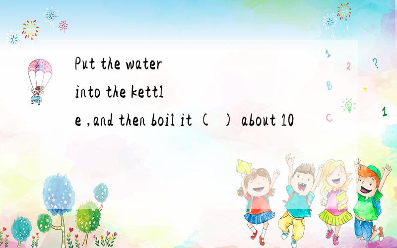 Put the water into the kettle ,and then boil it ( ) about 10