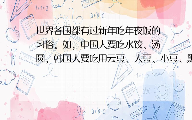 世界各国都有过新年吃年夜饭的习俗。如，中国人要吃水饺、汤圆，韩国人要吃用云豆、大豆、小豆、黑豆和大米做成的“五谷饭”，新