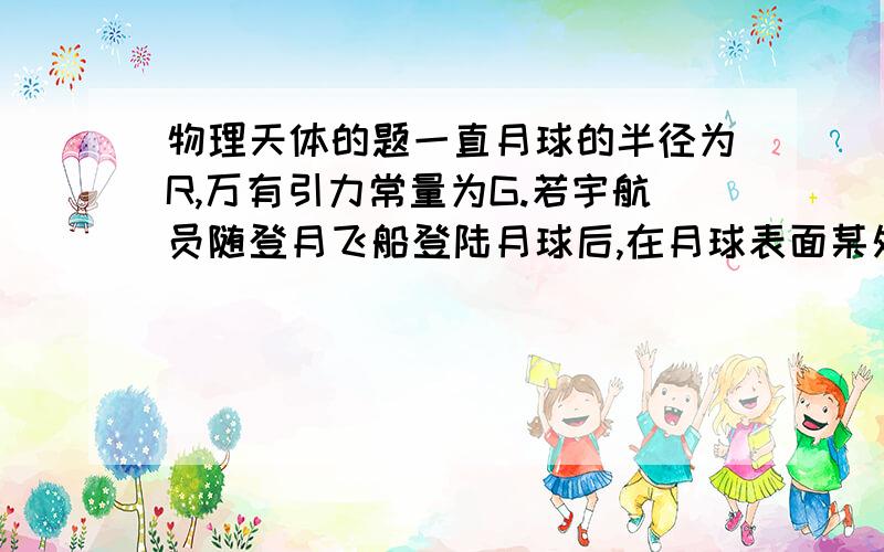 物理天体的题一直月球的半径为R,万有引力常量为G.若宇航员随登月飞船登陆月球后,在月球表面某处以速度V1竖直向上抛出一个