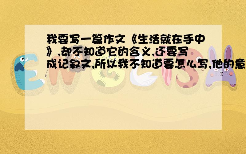 我要写一篇作文《生活就在手中》,却不知道它的含义,还要写成记叙文,所以我不知道要怎么写,他的意思是什么?要怎么写啊?