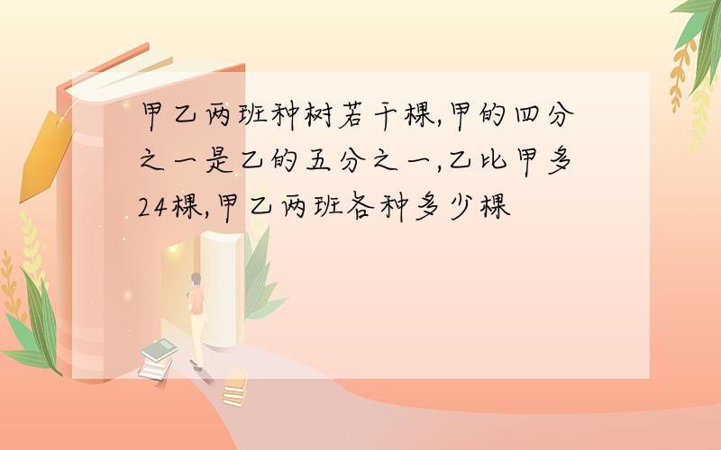 甲乙两班种树若干棵,甲的四分之一是乙的五分之一,乙比甲多24棵,甲乙两班各种多少棵