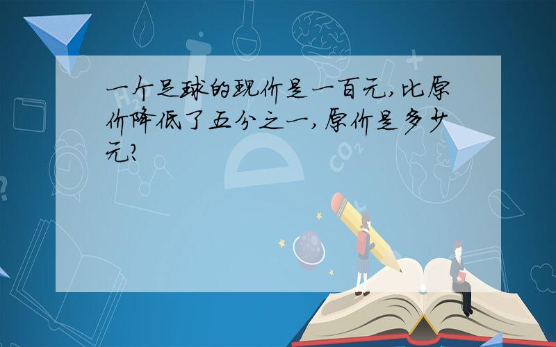 一个足球的现价是一百元,比原价降低了五分之一,原价是多少元?