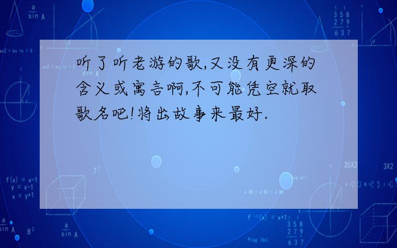 听了听老游的歌,又没有更深的含义或寓言啊,不可能凭空就取歌名吧!将出故事来最好.