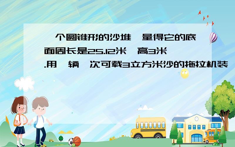 一个圆锥形的沙堆,量得它的底面周长是25.12米、高3米.用一辆一次可载3立方米沙的拖拉机装,至少装几车?