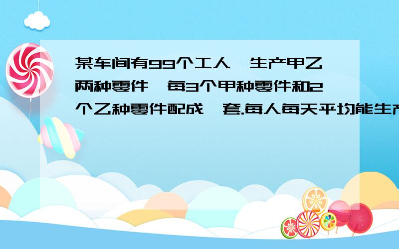 某车间有99个工人,生产甲乙两种零件,每3个甲种零件和2个乙种零件配成一套.每人每天平均能生产甲种零件12个或乙种零件2