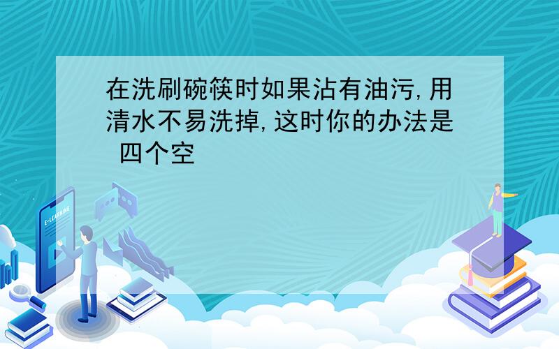 在洗刷碗筷时如果沾有油污,用清水不易洗掉,这时你的办法是 四个空