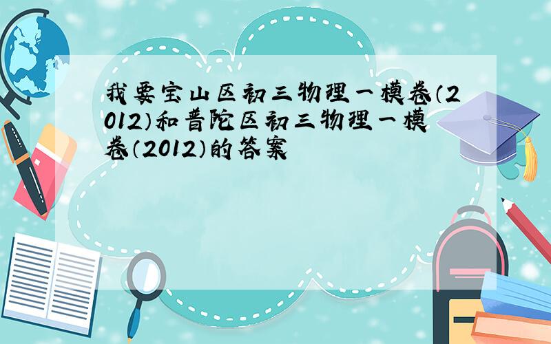 我要宝山区初三物理一模卷（2012）和普陀区初三物理一模卷（2012）的答案