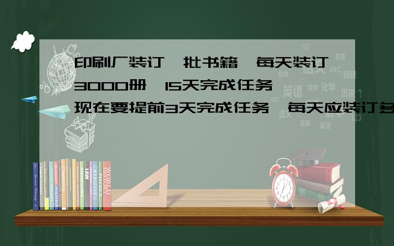 印刷厂装订一批书籍,每天装订3000册,15天完成任务,现在要提前3天完成任务,每天应装订多少册?用比例解