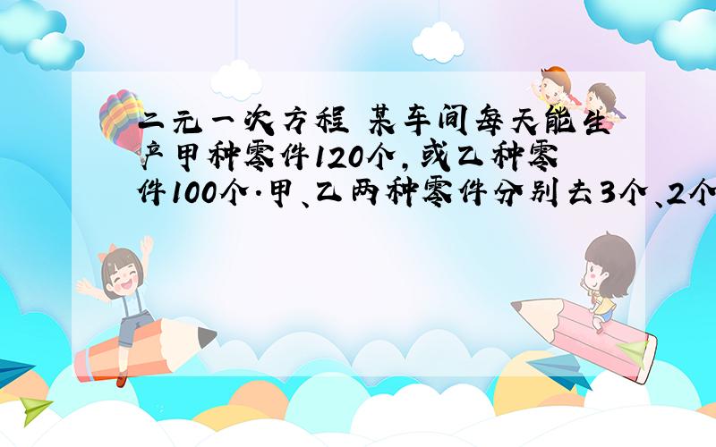 二元一次方程 某车间每天能生产甲种零件120个,或乙种零件100个.甲、乙两种零件分别去3个、2个配成一套,