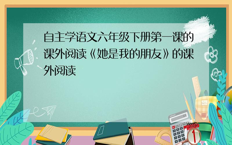 自主学语文六年级下册第一课的课外阅读《她是我的朋友》的课外阅读