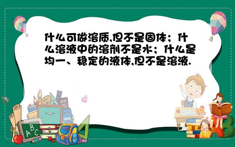 什么可做溶质,但不是固体；什么溶液中的溶剂不是水；什么是均一、稳定的液体,但不是溶液.