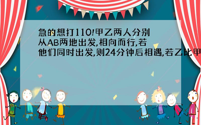 急的想打110!甲乙两人分别从AB两地出发,相向而行,若他们同时出发,则24分钟后相遇,若乙比甲提前10分钟出发,则甲出