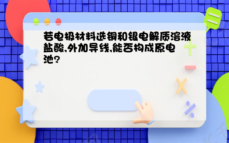 若电极材料选铜和银电解质溶液盐酸,外加导线,能否构成原电池?