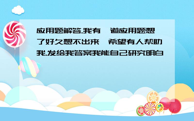 应用题解答.我有一道应用题想了好久想不出来,希望有人帮助我.发给我答案我能自己研究明白,