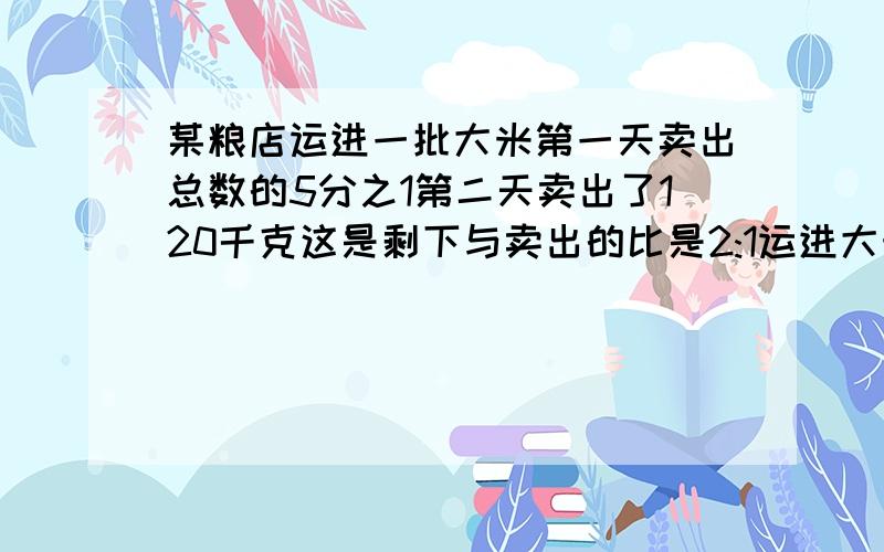 某粮店运进一批大米第一天卖出总数的5分之1第二天卖出了120千克这是剩下与卖出的比是2:1运进大米多少千克