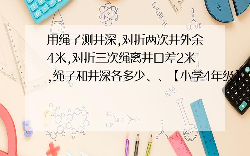 用绳子测井深,对折两次井外余4米,对折三次绳离井口差2米,绳子和井深各多少、、【小学4年级】