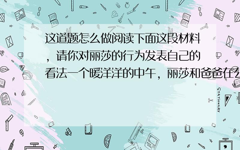 这道题怎么做阅读下面这段材料，请你对丽莎的行为发表自己的看法一个暖洋洋的中午，丽莎和爸爸在公园里散步。正走着，丽莎看见一