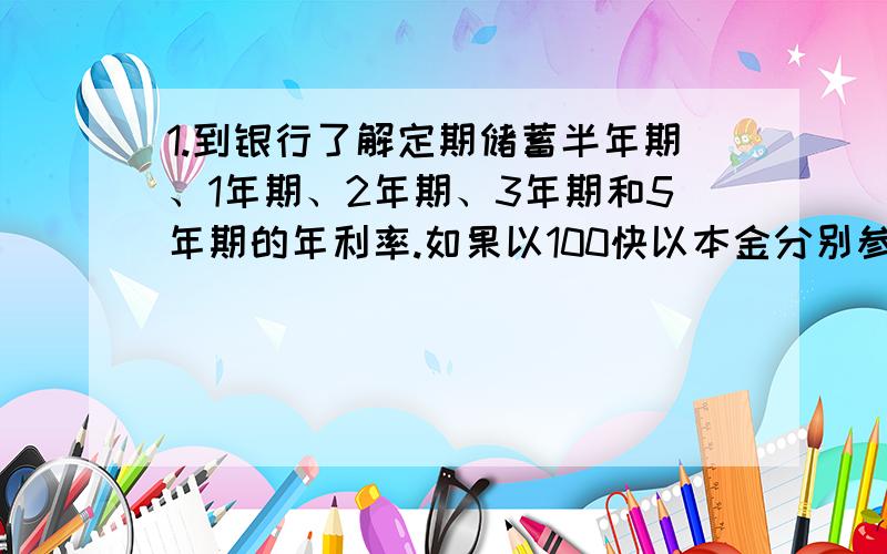 1.到银行了解定期储蓄半年期、1年期、2年期、3年期和5年期的年利率.如果以100快以本金分别参加这5种储蓄.那么到期的