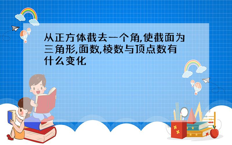 从正方体截去一个角,使截面为三角形,面数,棱数与顶点数有什么变化