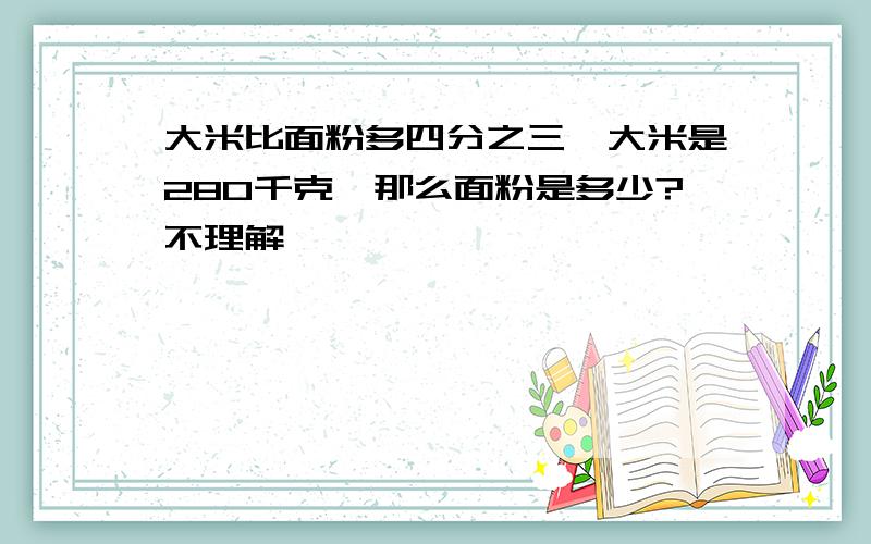 大米比面粉多四分之三,大米是280千克,那么面粉是多少?不理解,