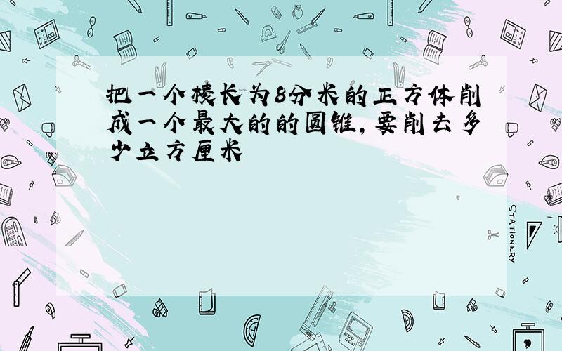 把一个棱长为8分米的正方体削成一个最大的的圆锥,要削去多少立方厘米